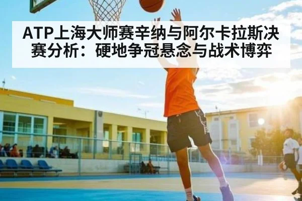 ATP上海大师赛辛纳与阿尔卡拉斯决赛分析:硬地争冠悬念与战术博弈